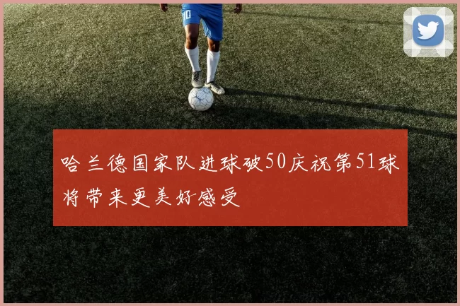 哈兰德国家队进球破50庆祝第51球将带来更美好感受