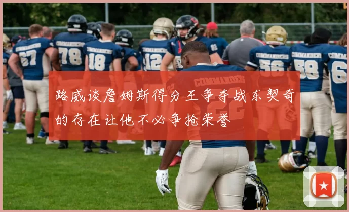 路威谈詹姆斯得分王争夺战东契奇的存在让他不必争抢荣誉