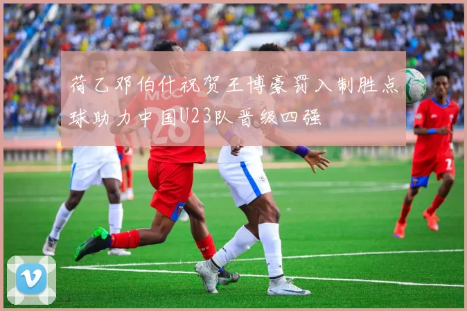 荷乙邓伯什祝贺王博豪罚入制胜点球助力中国U23队晋级四强