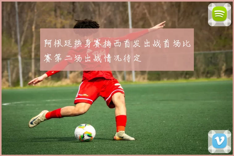 阿根廷热身赛梅西首发出战首场比赛第二场出战情况待定