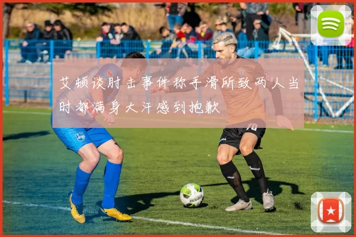 艾顿谈肘击事件称手滑所致两人当时都满身大汗感到抱歉